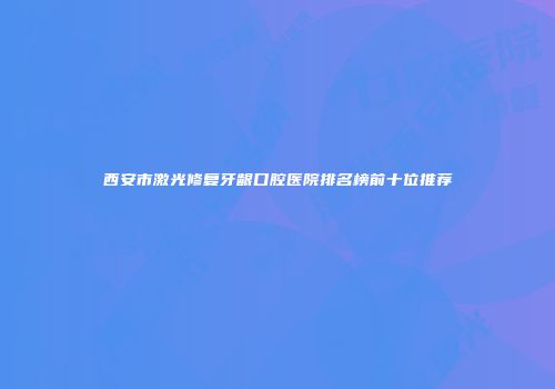 西安市激光修复牙龈口腔医院排名榜前十位推荐