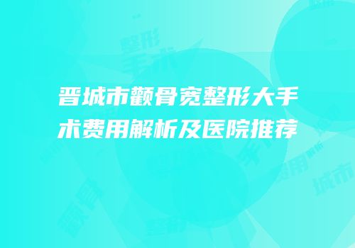 晋城市颧骨宽整形大手术费用解析及医院推荐