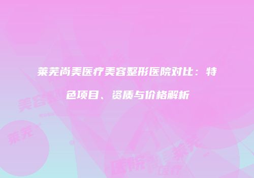 莱芜尚美医疗美容整形医院对比：特色项目、资质与价格解析