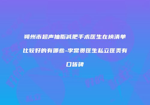 朔州市超声抽脂减肥手术医生在榜清单比较好的有哪些-李常贵医生私立医美有口皆碑