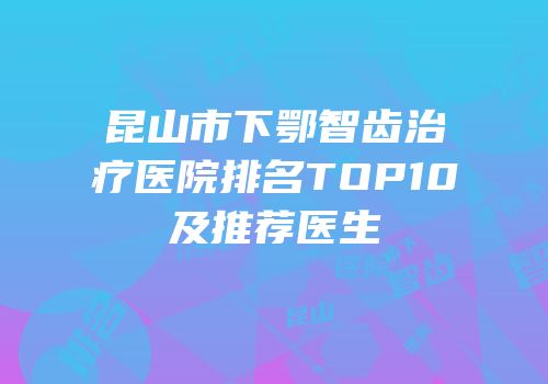 昆山市下鄂智齿治疗医院排名TOP10及推荐医生