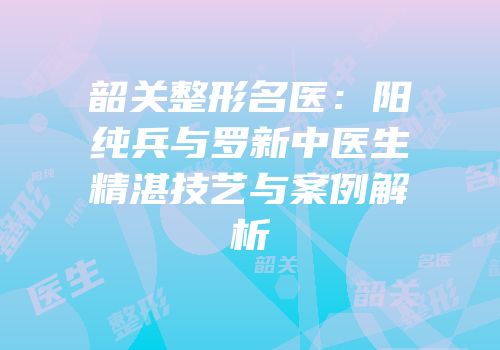韶关整形名医：阳纯兵与罗新中医生精湛技艺与案例解析