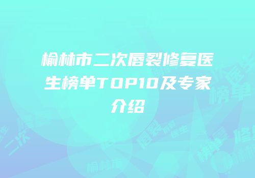 榆林市二次唇裂修复医生榜单TOP10及专家介绍