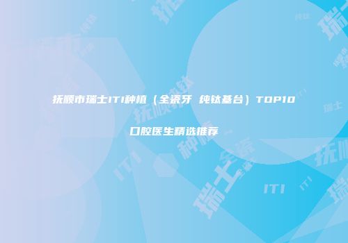 抚顺市瑞士ITI种植（全瓷牙 纯钛基台）TOP10口腔医生精选推荐
