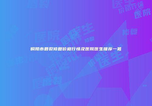 铜陵市唇裂修复价格行情及医院医生推荐一览