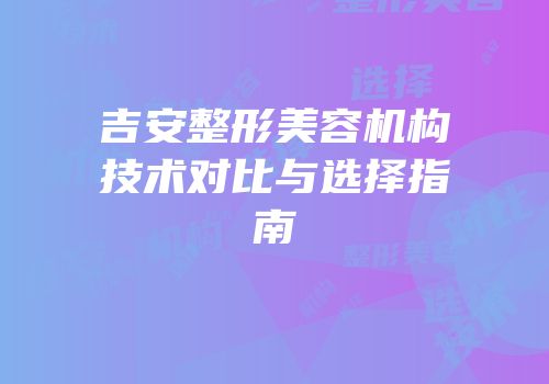 吉安整形美容机构技术对比与选择指南