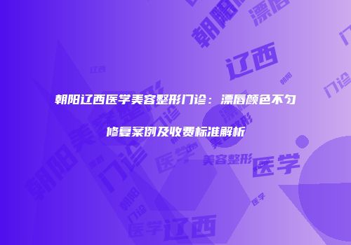 朝阳辽西医学美容整形门诊：漂唇颜色不匀修复案例及收费标准解析