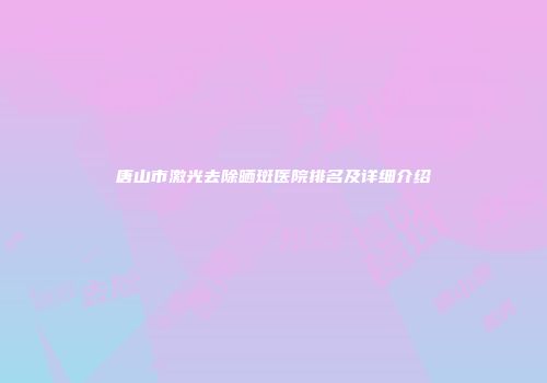 唐山市激光去除晒斑医院排名及详细介绍