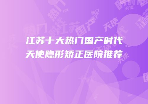 江苏十大热门国产时代天使隐形矫正医院推荐