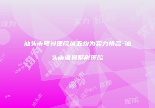 汕头市弯鼻医院前五均为实力排名-汕头市弯鼻整形医院