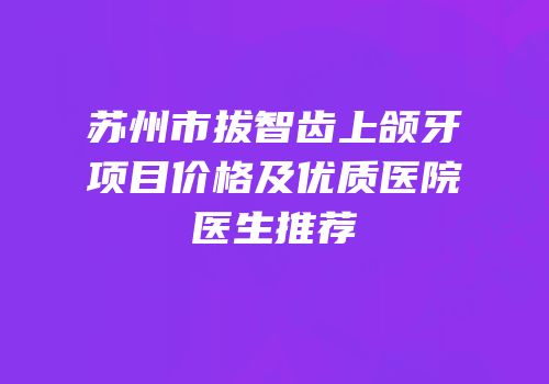 苏州市拔智齿上颌牙项目价格及优质医院医生推荐