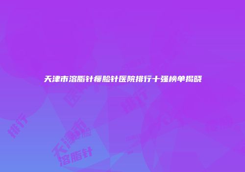 天津市溶脂针瘦脸针医院排行十强榜单揭晓