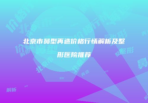 北京市鼻型再造价格行情解析及整形医院推荐