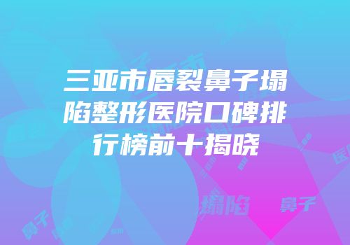 三亚市唇裂鼻子塌陷整形医院口碑排行榜前十揭晓