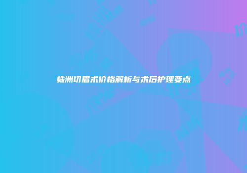 株洲切眉术价格解析与术后护理要点
