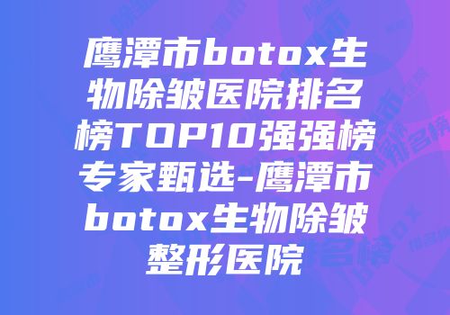 鹰潭市botox生物除皱医院排名榜TOP10强强榜专家甄选-鹰潭市botox生物除皱整形医院