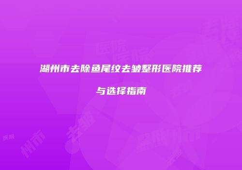 湖州市去除鱼尾纹去皱整形医院推荐与选择指南