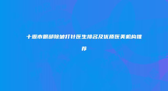 十堰市眼部除皱打针医生排名及优质医美机构推荐