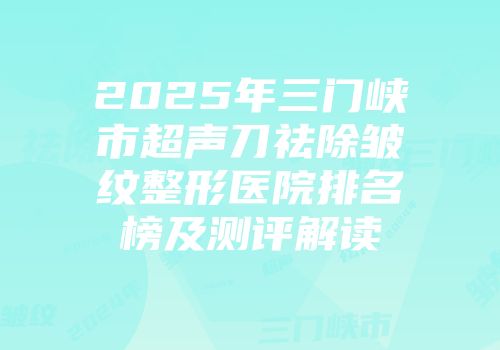 2025年三门峡市超声刀祛除皱纹整形医院排名榜及测评解读
