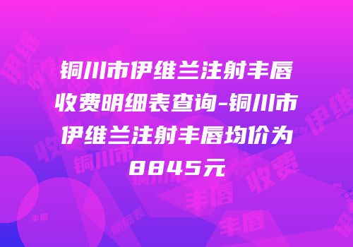铜川市伊维兰注射丰唇收费明细表查询-铜川市伊维兰注射丰唇均价为8845元