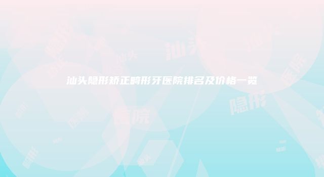 汕头隐形矫正畸形牙医院排名及价格一览