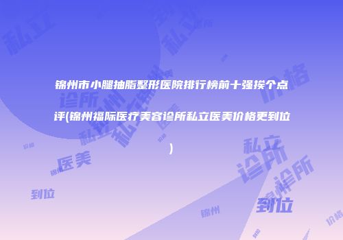 锦州市小腿抽脂整形医院排行榜前十强挨个点评(锦州福际医疗美容诊所私立医美价格更到位)