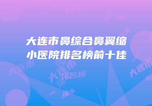 大连市鼻综合鼻翼缩小医院排名榜前十佳