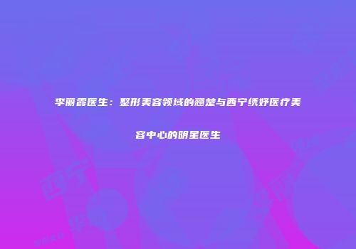 李丽霞医生：整形美容领域的翘楚与西宁绣妤医疗美容中心的明星医生