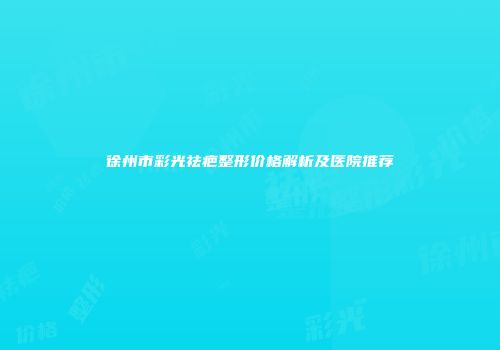 徐州市彩光祛疤整形价格解析及医院推荐