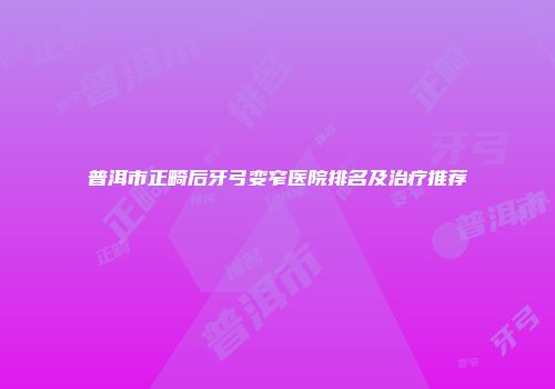 普洱市正畸后牙弓变窄医院排名及治疗推荐
