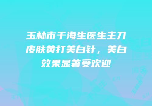 玉林市于海生医生主刀皮肤黄打美白针，美白效果显著受欢迎