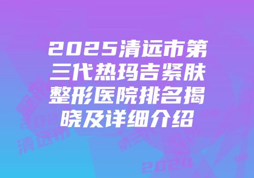 2025清远市第三代热玛吉紧肤整形医院排名揭晓及详细介绍