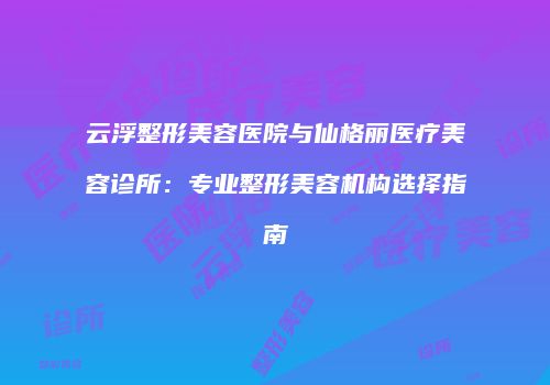 云浮整形美容医院与仙格丽医疗美容诊所：专业整形美容机构选择指南
