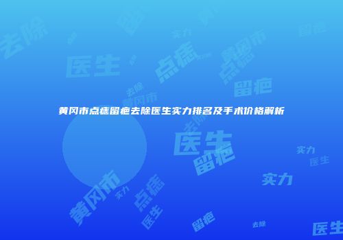 黄冈市点痣留疤去除医生实力排名及手术价格解析