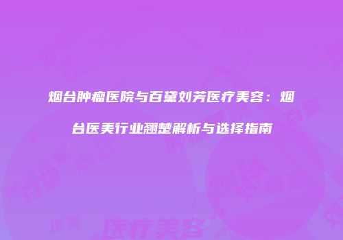 烟台肿瘤医院与百黛刘芳医疗美容：烟台医美行业翘楚解析与选择指南