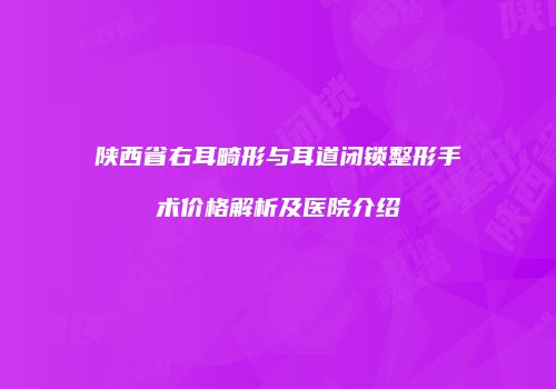 陕西省右耳畸形与耳道闭锁整形手术价格解析及医院介绍