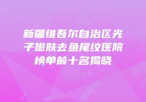新疆维吾尔自治区光子嫩肤去鱼尾纹医院榜单前十名揭晓