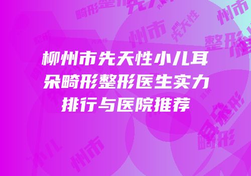 柳州市先天性小儿耳朵畸形整形医生实力排行与医院推荐
