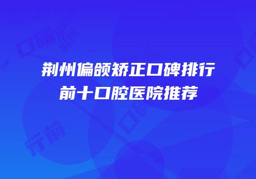 荆州偏颌矫正口碑排行前十口腔医院推荐