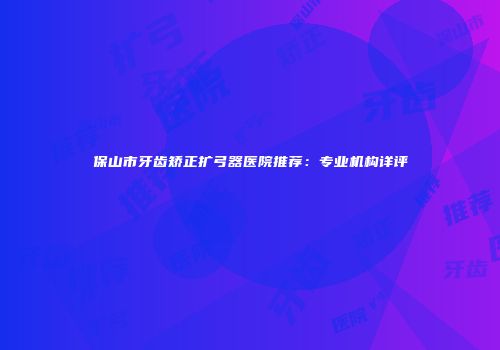 保山市牙齿矫正扩弓器医院推荐：专业机构详评
