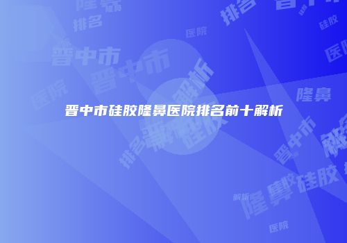 晋中市硅胶隆鼻医院排名前十解析