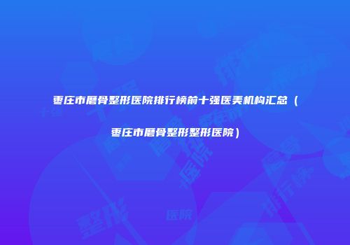 枣庄市磨骨整形医院排行榜前十强医美机构汇总（枣庄市磨骨整形整形医院）