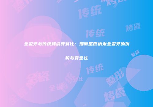 全瓷牙与传统烤瓷牙对比：瑞丽整形纳米全瓷牙的优势与安全性