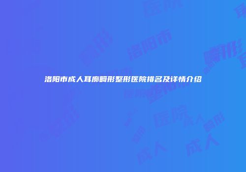 洛阳市成人耳廓畸形整形医院排名及详情介绍