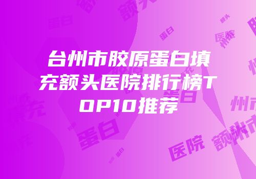 台州市胶原蛋白填充额头医院排行榜TOP10推荐