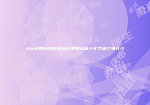大庆市激光祛斑祛痣医生排名前十实力派专家介绍