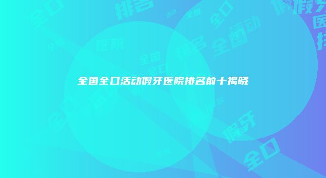 全国全口活动假牙医院排名前十揭晓