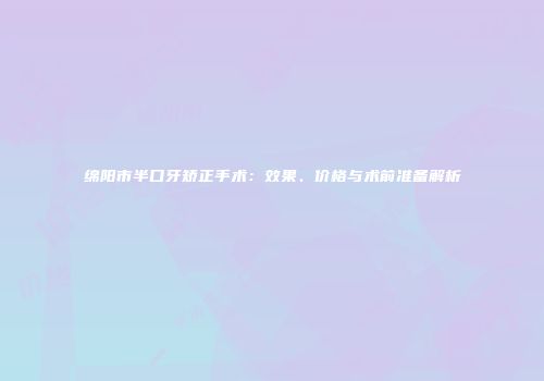 绵阳市半口牙矫正手术：效果、价格与术前准备解析