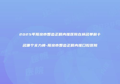 2025年阳泉市智齿正畸内推医院在榜名单前十名哪个实力棒-阳泉市智齿正畸内推口腔医院