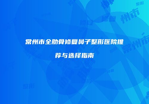 常州市全肋骨修复鼻子整形医院推荐与选择指南